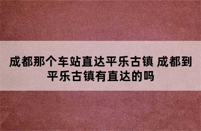 成都那个车站直达平乐古镇 成都到平乐古镇有直达的吗